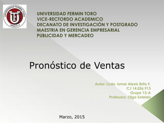 UNIVERSIDAD FERMIN TORO
VICE-RECTORDO ACADEMICO
DECANATO DE INVESTIGACIÓN Y POSTGRADO
MAESTRIA EN GERENCIA EMPRESARIAL
PUBLICIDAD Y MERCADEO
Autor: Lcdo. Ismar Alexis Brito F.
C.I 14.056.913
Grupo 13-A
Profesora: Olga Soteldo
Pronóstico de Ventas
Marzo, 2015
 