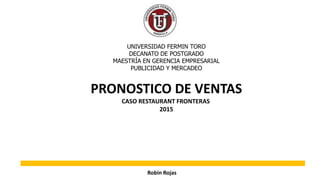 PRONOSTICO DE VENTAS
CASO RESTAURANT FRONTERAS
2015
UNIVERSIDAD FERMIN TORO
DECANATO DE POSTGRADO
MAESTRÍA EN GERENCIA EMPRESARIAL
PUBLICIDAD Y MERCADEO
Robin Rojas
 