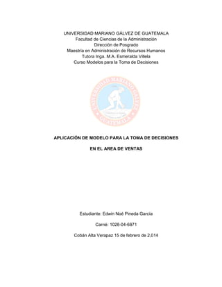 1
UNIVERSIDAD MARIANO GÁLVEZ DE GUATEMALA
Facultad de Ciencias de la Administración
Dirección de Posgrado
Maestría en Administración de Recursos Humanos
Tutora Inga. M.A. Esmeralda Villela
Curso Modelos para la Toma de Decisiones
APLICACIÓN DE MODELO PARA LA TOMA DE DECISIONES
EN EL AREA DE VENTAS
Estudiante: Edwin Noé Pineda García
Carné: 1028-04-6871
Cobán Alta Verapaz 15 de febrero de 2,014
 