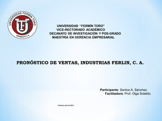 Caracas, julio de 2014
PRONÓSTICO DE VENTAS, INDUSTRIAS FERLIN, C. A.PRONÓSTICO DE VENTAS, INDUSTRIAS FERLIN, C. A.
Participante: Santos A. Sánchez.
Facilitadora: Prof. Olga Soteldo.
 