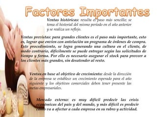 Ventas históricas: resulta el paso más sencillo; se
toma el historial del mismo período en el año anterior
y se realiza un reflejo.
Ventas previstas: para grandes clientes es el paso más importante, esto
es, lograr que envíen con antelación un programa de órdenes de compra.
Este procedimiento, se logra generando una cultura en el cliente, de
modo contrario, difícilmente se puede entregar según las solicitudes de
tiempo y forma. Por ello es necesario asegurar el stock para proveer a
los clientes más grandes, sin desatender al resto.
Ventas en base al objetivo de crecimiento: desde la dirección
de la empresa se establece un crecimiento esperado para el año
siguiente y los objetivos comerciales deben tener presente las
metas empresariales.
Mercado externo: es muy difícil predecir las crisis
económicas del país y del mundo, y más difícil es predecir
cómo va a afectar a cada empresa en su rubro y actividad.
 