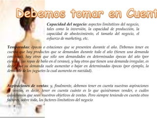 Capacidad del negocio: aspectos limitativos del negocio,
tales como la inversión, la capacidad de producción, la
capacidad de abastecimiento, el tamaño del negocio, el
esfuerzo de marketing, etc.
Temporadas: épocas o estaciones que se presenten durante el año. Debemos tener en
cuenta que hay productos que se demandan durante todo el año (tienen una demanda
continua), hay otros que sólo son demandados en determinadas épocas del año (por
ejemplo, las ropas de baño en el verano), y hay otros que tienen una demanda irregular, es
decir, que su demanda suele aumentar o bajar en determinadas épocas (por ejemplo, la
demanda de los juguetes la cual aumenta en navidad).
Aspiraciones de ventas: y, finalmente, debemos tener en cuenta nuestras aspiraciones
de ventas, es decir, tener en cuenta cuánto es lo que quisiéramos vender, o cuáles
quisiéramos que sean nuestros objetivos de ventas. Pero siempre teniendo en cuenta otros
factores, sobre todo, los factores limitativos del negocio
 