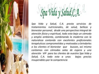Spa Vida y Salud, C.A. presta servicios de
tratamientos nutricionales, de salud, belleza y
bienestar personal, desde una perspectiva integral de
atención física y espiritual, todo esto bajo un cómodo
y amplio ambiente, combinando lo moderno con la
naturaleza contando con excelentes profesionales
terapéuticos comprometidos y motivados a brindarles
a los clientes el bienestar que buscan, así mismo
contamos con cómodas salas de espera y una
atención VIP para los clientes de nuestro Spa Vida y
Salud, C.A. todo esto a unos bajos precios
insuperables por la competencia
 