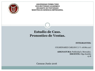 UNIVERSIDAD FERMIN TORO
VICE-RECTORADO ACADEMICO
DECANATO DE POSTGRADO
MAESTRIA EN GERENCIA EMPRESARIAL
Estudio de Caso.
Pronostico de Ventas.
INTEGRANTES:
COLMENAREZ CARLOS C.I. V.-18.862.227
ASIGNATURA: Publicidad y Mercadeo.
DOCENTE: Olga Soteldo
15-B
Caracas Junio 2016
 