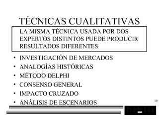 10
TÉCNICAS CUALITATIVAS
LA MISMA TÉCNICA USADA POR DOS
EXPERTOS DISTINTOS PUEDE PRODUCIR
RESULTADOS DIFERENTES
• INVESTIGACIÓN DE MERCADOS
• ANALOGÍAS HISTÓRICAS
• MÉTODO DELPHI
• CONSENSO GENERAL
• IMPACTO CRUZADO
• ANÁLISIS DE ESCENARIOS
 