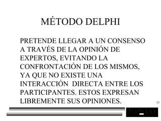 13
MÉTODO DELPHI
PRETENDE LLEGAR A UN CONSENSO
A TRAVÉS DE LA OPINIÓN DE
EXPERTOS, EVITANDO LA
CONFRONTACIÓN DE LOS MISMOS,
YA QUE NO EXISTE UNA
INTERACCIÓN DIRECTA ENTRE LOS
PARTICIPANTES. ESTOS EXPRESAN
LIBREMENTE SUS OPINIONES.
 