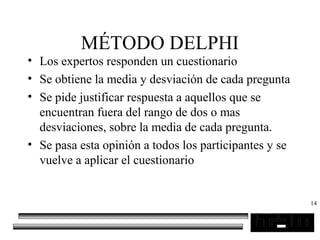 14
MÉTODO DELPHI
• Los expertos responden un cuestionario
• Se obtiene la media y desviación de cada pregunta
• Se pide justificar respuesta a aquellos que se
encuentran fuera del rango de dos o mas
desviaciones, sobre la media de cada pregunta.
• Se pasa esta opinión a todos los participantes y se
vuelve a aplicar el cuestionario
 