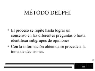 15
MÉTODO DELPHI
• El proceso se repite hasta lograr un
consenso en las diferentes preguntas o hasta
identificar subgrupos de opiniones
• Con la información obtenida se procede a la
toma de decisiones.
 