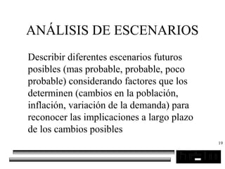 19
ANÁLISIS DE ESCENARIOS
Describir diferentes escenarios futuros
posibles (mas probable, probable, poco
probable) considerando factores que los
determinen (cambios en la población,
inflación, variación de la demanda) para
reconocer las implicaciones a largo plazo
de los cambios posibles
 