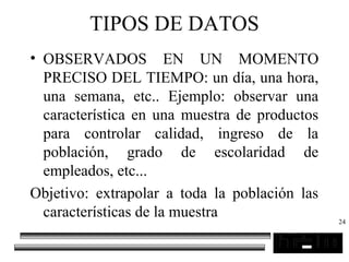 24
TIPOS DE DATOS
• OBSERVADOS EN UN MOMENTO
PRECISO DEL TIEMPO: un día, una hora,
una semana, etc.. Ejemplo: observar una
característica en una muestra de productos
para controlar calidad, ingreso de la
población, grado de escolaridad de
empleados, etc...
Objetivo: extrapolar a toda la población las
características de la muestra
 