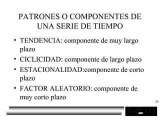 26
PATRONES O COMPONENTES DE
UNA SERIE DE TIEMPO
• TENDENCIA: componente de muy largo
plazo
• CICLICIDAD: componente de largo plazo
• ESTACIONALIDAD:componente de corto
plazo
• FACTOR ALEATORIO: componente de
muy corto plazo
 