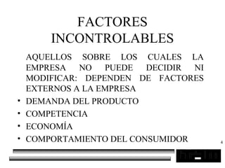 4
FACTORES
INCONTROLABLES
AQUELLOS SOBRE LOS CUALES LA
EMPRESA NO PUEDE DECIDIR NI
MODIFICAR: DEPENDEN DE FACTORES
EXTERNOS A LA EMPRESA
• DEMANDA DEL PRODUCTO
• COMPETENCIA
• ECONOMÍA
• COMPORTAMIENTO DEL CONSUMIDOR
 