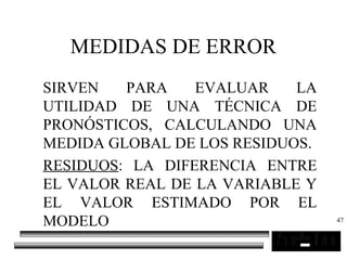 47
MEDIDAS DE ERROR
SIRVEN PARA EVALUAR LA
UTILIDAD DE UNA TÉCNICA DE
PRONÓSTICOS, CALCULANDO UNA
MEDIDA GLOBAL DE LOS RESIDUOS.
RESIDUOS: LA DIFERENCIA ENTRE
EL VALOR REAL DE LA VARIABLE Y
EL VALOR ESTIMADO POR EL
MODELO
 