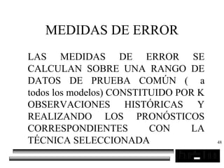 48
MEDIDAS DE ERROR
LAS MEDIDAS DE ERROR SE
CALCULAN SOBRE UNA RANGO DE
DATOS DE PRUEBA COMÚN ( a
todos los modelos) CONSTITUIDO POR K
OBSERVACIONES HISTÓRICAS Y
REALIZANDO LOS PRONÓSTICOS
CORRESPONDIENTES CON LA
TÉCNICA SELECCIONADA
 