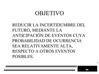 6
OBJETIVO
REDUCIR LA INCERTIDUMBRE DEL
FUTURO, MEDIANTE LA
ANTICIPACIÓN DE EVENTOS CUYA
PROBABILIDAD DE OCURRENCIA
SEA RELATIVAMENTE ALTA,
RESPECTO A OTROS EVENTOS
POSIBLES.
 