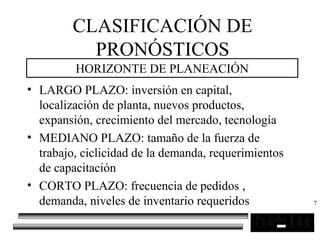 7
CLASIFICACIÓN DE
PRONÓSTICOS
HORIZONTE DE PLANEACIÓN
• LARGO PLAZO: inversión en capital,
localización de planta, nuevos productos,
expansión, crecimiento del mercado, tecnología
• MEDIANO PLAZO: tamaño de la fuerza de
trabajo, ciclicidad de la demanda, requerimientos
de capacitación
• CORTO PLAZO: frecuencia de pedidos ,
demanda, niveles de inventario requeridos
 
