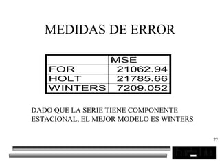 77
MEDIDAS DE ERROR
MSE
FOR 21062.94
HOLT 21785.66
WINTERS 7209.052
DADO QUE LA SERIE TIENE COMPONENTE
ESTACIONAL, EL MEJOR MODELO ES WINTERS
 