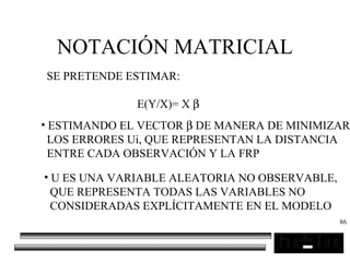 86
NOTACIÓN MATRICIAL
SE PRETENDE ESTIMAR:
E(Y/X)= X β
• ESTIMANDO EL VECTOR β DE MANERA DE MINIMIZAR
LOS ERRORES Ui, QUE REPRESENTAN LA DISTANCIA
ENTRE CADA OBSERVACIÓN Y LA FRP
• U ES UNA VARIABLE ALEATORIA NO OBSERVABLE,
QUE REPRESENTA TODAS LAS VARIABLES NO
CONSIDERADAS EXPLÍCITAMENTE EN EL MODELO
 