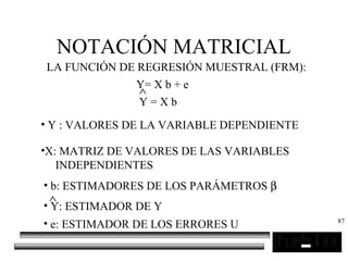 87
NOTACIÓN MATRICIAL
LA FUNCIÓN DE REGRESIÓN MUESTRAL (FRM):
Y= X b + e
Y = X b
∧
• Y : VALORES DE LA VARIABLE DEPENDIENTE
•X: MATRIZ DE VALORES DE LAS VARIABLES
INDEPENDIENTES
• b: ESTIMADORES DE LOS PARÁMETROS β
• Y: ESTIMADOR DE Y
∧
• e: ESTIMADOR DE LOS ERRORES U
 