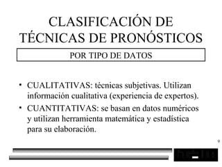 9
CLASIFICACIÓN DE
TÉCNICAS DE PRONÓSTICOS
POR TIPO DE DATOS
• CUALITATIVAS: técnicas subjetivas. Utilizan
información cualitativa (experiencia de expertos).
• CUANTITATIVAS: se basan en datos numéricos
y utilizan herramienta matemática y estadística
para su elaboración.
 