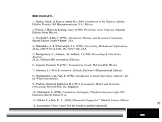 97
BIBLIOGRAFÍA:
1.- Hanke, John E. & Reitsch, Arthur G. (1996). Pronósticos en los Negocios. Quinta
Edición. Prentice Hall Hispanoamericana, S.A.: México.
2.-Wilson, J. Holton & Keating, Barry. (1996). Previsiones en los Negocios. Segunda
Edición. Irwin México.
3.- Newbold P. & Bos T. (1995). Introductory Business and Economic Forecasting.
Second Edition. South Western: USA.
4.- Makridakis, S. & Wheelwrigth, S.C. (1987). Forecasting:Methods and Applications,
2d ed., John Wiley & Sons, Inc.: New York, USA.
5.- Montgomery, D., Johnson, l.& Gardiner, J. (1990). Forecasting & Time Series
Analysis.
2d ed., McGraw-Hill International Editions.
6.- Gujarati, Damodar N. (1997). Econometría, 3ra ed., McGraw-Hill: México.
7 - Johnston, J. (1984). Econometric Methods, McGraw-Hill International Editions.
8.- Montgomery, D.&, Peck, E. (1992). Introduction to Linear Regression Analysis", 2d
ed. Wiley Inter-Science.
9.- Pindyck, Robert & Rubinfeld, D. (1981). Econometric Models and Economic
Forecasting, McGraw-Hill, Inc, Singapore.
10.- Makridakis, S. (1991). Pronósticos. Estrategia y Planificación para el siglo XXI.
Ediciones Diaz de Santos, S. A.
11.- Miklos T. y Tello M. E. (1991). Planeación Prospectiva”. Editorial Limusa: México.
12.-Econometric Views. Micro TSP for Windows and the Macintosh.
 