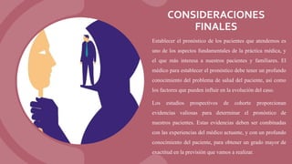 CONSIDERACIONES
FINALES
Establecer el pronóstico de los pacientes que atendemos es
uno de los aspectos fundamentales de la práctica médica, y
el que más interesa a nuestros pacientes y familiares. El
médico para establecer el pronóstico debe tener un profundo
conocimiento del problema de salud del paciente, así como
los factores que pueden influir en la evolución del caso.
Los estudios prospectivos de cohorte proporcionan
evidencias valiosas para determinar el pronóstico de
nuestros pacientes. Estas evidencias deben ser combinadas
con las experiencias del médico actuante, y con un profundo
conocimiento del paciente, para obtener un grado mayor de
exactitud en la previsión que vamos a realizar.
 