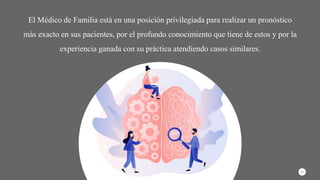 El Médico de Familia está en una posición privilegiada para realizar un pronóstico
más exacto en sus pacientes, por el profundo conocimiento que tiene de estos y por la
experiencia ganada con su práctica atendiendo casos similares.
11
 