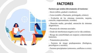 FACTORES
Factores que atañen directamente al trastorno:
- Inicio (súbito, gradual o insidioso).
- Curso (estable o fluctuante, prolongado, crónico).
- Evolución de los síntomas (remisión, mejoría,
curación, empeoramiento, recaídas).
- Duración media, gravedad, saturación de síntomas
diagnósticos.
- Presencia de síntomas asociados.
- Grado de interferencia negativa en la vida cotidiana.
- Riesgo de comorbilidad con respecto a determinados
trastornos.
- Tratamientos prescritos.
- Factores de riesgo predisponentes (biológicos,
psicológicos o sociales).
- Factores precipitantes (estresores, conflictos o crisis).
 