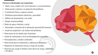 Factores relacionados con el paciente:
• Edad y sexo, estado civil, nivel educativo y socioeconómico.
• Salud actual y anterior a la aparición del problema.
• Constitución física y aspecto externo.
• Problemas preexistentes (duración y gravedad)
• Hábitos de alimentación y de sueño.
• Rasgos de personalidad.
• Redes de apoyo familiar y social.
• Intensidad y extensión de la afectación personal del trastorno.
• Grado de aceptación o de rechazo del problema.
• Reacciones de los demás ante el paciente.
• Grado de sufrimiento y nivel de desadaptación generados.
• Preocupaciones y miedos colaterales.
• Motivación para el tratamiento y adherencia terapéutica.
• Respuesta al tratamiento inicial y riesgo de recaídas.
• Posición que ocupa la familia como factor de riesgo, indiferente
o de apoyo.
13
 