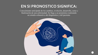 EN SI PRONOSTICO SIGNIFICA:
Conocimiento anticipado de los cambios, evolución, desarrollo, curso y
finalización de una enfermedad. Se llega a un pronóstico realizando
un estudio exhaustivo del diagnóstico y del paciente.
3
 