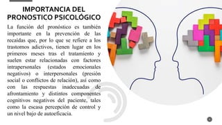 La función del pronóstico es también
importante en la prevención de las
recaídas que, por lo que se refiere a los
trastornos adictivos, tienen lugar en los
primeros meses tras el tratamiento y
suelen estar relacionadas con factores
intrapersonales (estados emocionales
negativos) o interpersonales (presión
social o conflictos de relación), así como
con las respuestas inadecuadas de
afrontamiento y distintos componentes
cognitivos negativos del paciente, tales
como la escasa percepción de control y
un nivel bajo de autoeficacia.
4
IMPORTANCIA DEL
PRONOSTICO PSICOLÓGICO
 
