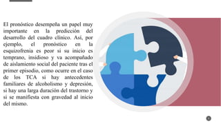 5
El pronóstico desempeña un papel muy
importante en la predicción del
desarrollo del cuadro clínico. Así, por
ejemplo, el pronóstico en la
esquizofrenia es peor si su inicio es
temprano, insidioso y va acompañado
de aislamiento social del paciente tras el
primer episodio, como ocurre en el caso
de los TCA si hay antecedentes
familiares de alcoholismo y depresión,
si hay una larga duración del trastorno y
si se manifiesta con gravedad al inicio
del mismo.
 