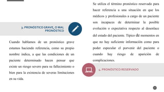 Cuando hablamos de un pronóstico grave
estamos haciendo referencia, como su propio
nombre indica, a que las condiciones de un
paciente determinado hacen pensar que
existe un riesgo severo para su fallecimiento o
bien para la existencia de severas limitaciones
en su vida.
7
3. PRONÓSTICO GRAVE, O MAL
PRONÓSTICO
Se utiliza el término pronóstico reservado para
hacer referencia a una situación en que los
médicos y profesionales a cargo de un paciente
son incapaces de determinar la posible
evolución o expectativa respecto al desenlace
del estado del paciente. Típico de momentos en
que no hay suficiente información como para
poder especular el porvenir del paciente o
cuando hay riesgo de aparición de
complicaciones.
4. PRONÓSTICO RESERVADO
 