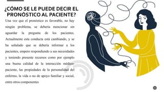 Una vez que el pronóstico es favorable, no hay
ningún problema, se debería mencionar sin
aguardar la pregunta de los pacientes.
Actualmente esta conducta está cambiando, y se
ha señalado que se debería informar a los
pacientes, empero respondiendo a sus necesidades
y teniendo presente recursos como por ejemplo
una buena calidad de la interacción médico-
paciente, las propiedades de la personalidad del
enfermo, la vida o no de apoyo familiar y social,
entre otros componentes
8
¿CÓMO SE LE PUEDE DECIR EL
PRONÓSTICO AL PACIENTE?
 