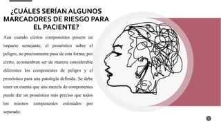 9
Aun cuando ciertos componentes poseen un
impacto semejante, el pronóstico sobre el
peligro, no precisamente pasa de esta forma; por
cierto, acostumbran ser de manera considerable
diferentes los componentes de peligro y el
pronóstico para una patología definida. Se debe
tener en cuenta que una mezcla de componentes
puede dar un pronóstico más preciso que todos
los mismos componentes estimados por
separado.
¿CUÁLES SERÍAN ALGUNOS
MARCADORES DE RIESGO PARA
EL PACIENTE?
 