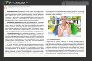 Manual de pronósticos para la toma de decisiones
®
7
Analogía histórica. Este método se emplea cuando se pronostica la de-
manda de un nuevo producto o servicio, en cuyo caso se carece totalmente
de información previa y existe mucha incertidumbre sobre su desempeño
futuro. El fundamento de este método supone que el pronóstico de un nue-
vo producto o servicio será análogo al de algún producto o servicio similar
ya existente, y del cual sí se tenga información. Entonces, por analogía, se
estima la demanda futura para el producto o servicio en cuestión.
Investigación de mercados. Muchas de las actividades de la mercado-
tecnia enfocadas a la investigación de posibles mercados para un nuevo pro-
ducto o servicio son útiles para hacer pronósticos cualitativos. Encuestas a
clientes potenciales, encuestas de intención de compra y mercadeo de prue-
ba, son algunas de las técnicas mediante las cuales la investigación de mer-
cados anticipa la demanda de un nuevo producto o servicio y ayudan a deter-
minar los comportamientos de compra esperados por el mercado potencial .
Pronóstico visionario. Quizá este sea el más subjetivo y el menos pre-
ciso de los métodos cualitativos. Su característica es que genera pronósti-
cos a largo plazo y por lo general es un juicio emitido por una persona, cuya
experiencia en una determinada área le permite expresar una visión a largo
plazo acerca de lo que se espera de una o más variables de interés. Se trata
pues de construir un escenario futuro a largo plazo (una visión), basado en
el buen juicio, la experiencia y la intuición personal.
La ventaja general de estos y otros métodos cualitativos de pronósti-
cos radica en que no requieren, por lo menos de forma específica, ninguna
preparación matemática para su utilización. A medida que el pronosticador
adquiere experiencia, se van afinando sus estimaciones y muchas veces
pueden llegar a ser, incluso, más precisas que las emitidas mediante algún
método cuantitativo. De hecho, puede decirse que el pronosticador cualita-
tivo, de forma implícita hace uso de razonamientos cuantitativos en sus jui-
cios. Sin embargo, una desventaja para lograr tales resultados, es que toma
mucho tiempo para que la persona aprenda cómo traducir su experiencia e
intuición en buenos pronósticos.
1.3.2 Métodos cuantitativos
A diferencia de los métodos cualitativos, es deseable emplear un método
cuantitativo cuando sí se dispone de información histórica confiable (datos).
Estas técnicas requieren el estudio de dicha información para predecir el va-
lor futuro de la variable de interés. Además, no es indispensable que la per-
sona tenga experiencia, ya que en este caso no se necesita emitir un juicio
basado en su intuición. Sin embargo, es muy recomendable complementar
los resultados obtenidos mediante un método cuantitativo con la interpreta-
ción y el análisis subjetivo que proporciona cualquiera de las técnicas cuali-
tativas, para dar más confiabilidad y precisión a los pronósticos.
Capítulo 1. Introducción a los pronósticos en los negocios
1.3 Clasificación de los métodos de pronósticos
Imagen de www.photos.com
Pág. 4 de 6
TEmasCAPítulo1GlosarioRecursosActividadConclusión
D.R. Instituto Tecnológico y de Estudios Superiores de Monterrey, México 2012.©
 