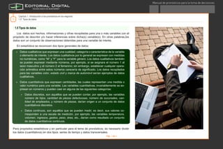 Manual de pronósticos para la toma de decisiones
®
11
1.5 Tipos de datos
Los datos son hechos, informaciones y cifras recopiladas para una o más variables con el
propósito de describir y/o hacer inferencias sobre dicha(s) variable(s). En otras palabras,los
datos son un conjunto de observaciones obtenidas para una variable de interés.
En estadística se reconocen dos tipos generales de datos:
Para propósitos estadísticos y en particular para el tema de pronósticos, es necesario dividir
los datos (cuantitativos) en dos tipos: series de tiempo y datos transversales.
Capítulo 1. Introducción a los pronósticos en los negocios
1.5 Tipos de datos
Imagendewww.photos.com
»» Datos cualitativos que expresan una cualidad, categoría o característica de la variable
o elemento de interés. Los datos cualitativos por lo general se expresan con medidas
no numéricas, como “M” y “F” para la variable género. Los datos cualitativos también
se pueden expresar mediante números, por ejemplo, si se asignara el número 1 al
sexo masculino y el número 2 al femenino; sin embargo, establecer cualquier opera-
ción aritmética entre estos números carecería de significado. Los datos recopilados
para las variables color, estado civil y marca de automóvil serían ejemplos de datos
cualitativos.
»» Datos cuantitativos que expresan cantidades, las cuales representan una medida o
valor numérico para una variable. Las variables cuantitativas, invariablemente se ex-
presan en números y pueden caer en alguna de las siguientes categorías:
»» Datos discretos, son aquéllos que se pueden contar; por ejemplo, las variables
número de hijos, cantidad de piezas defectuosas, número de sucursales, can-
tidad de empleados, y número de piezas, darían origen a un conjunto de datos
cuantitativos discretos.
»» Datos continuos, son aquéllos que se pueden medir; es decir, sus valores co-
rresponden a una escala de medición, por ejemplo, las variables temperatura,
volumen, ingresos, gastos, peso, área, etc., darían como resultado un conjunto
de datos cuantitativos continuos.
Pág. 1 de 3
TEmasCAPítulo1GlosarioRecursosActividadConclusión
D.R. Instituto Tecnológico y de Estudios Superiores de Monterrey, México 2012.©
 