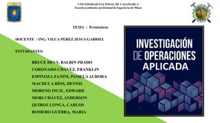 TEMA : Pronósticos
DOCENTE : ING. VILCA PEREZ JESUS GABRIEL
ESTUDIANTES:
BRUCE DEVY, BALBIN PRADO
CORONADO CHÁVEZ, FRANKLIN
ESPINOZA ZANINI, PAMELAAURORA
MACHUCA RÍOS, DENNIS
MORENO INCIL, EDWARD
MORI CHÁVEZ, ANDERSON
QUIROZ LONGA, CARLOS
ROMERO GUERRA, MARIA
UNIVERSIDAD NACIONAL DE CAJAMARCA
Escuela académico profesional de Ingeniería de Minas
APLICADA
 