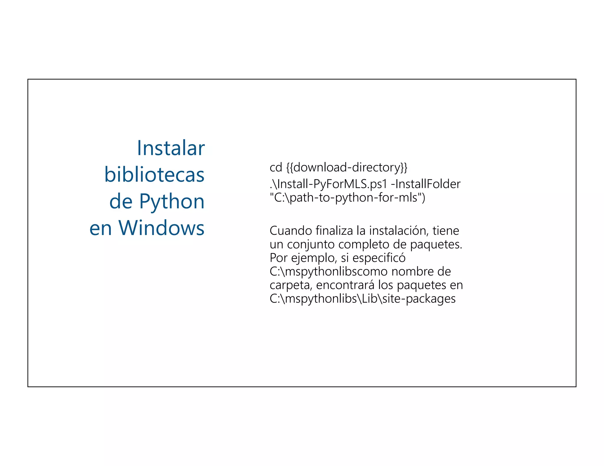 Instalar
bibliotecas
de Python
en Windows
cd {{download-directory}}
.Install-PyForMLS.ps1 -InstallFolder
"C:path-to-python-for-mls")
Cuando finaliza la instalación, tiene
un conjunto completo de paquetes.
Por ejemplo, si especificó
C:mspythonlibscomo nombre de
carpeta, encontrará los paquetes en
C:mspythonlibsLibsite-packages
 