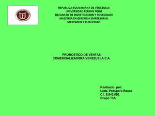 REPUBLICA BOLIVARIANA DE VENEZUELA
UNIVERSIDAD FERMIN TORO
DECANATO DE INVESTIGACION Y POSTGRADO
MAESTRIA EN GERENCIA EMPRESARIAL
MERCADEO Y PUBLICIDAD
PRONOSTICO DE VENTASPRONOSTICO DE VENTAS
COMERCIALIZADORA VENEZUELA C.A.COMERCIALIZADORA VENEZUELA C.A.
Realizado por:Realizado por:
Lcdo. Próspero RoccaLcdo. Próspero Rocca
C.I. 8.943.092C.I. 8.943.092
Grupo 13AGrupo 13A
 