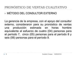 PRONÓSTICO DE VENTAS CUALITATIVO
 MÉTODO DEL CONSULTOR EXTERNO
La gerencia de la empresa, con el apoyo del consultor
externo, consideraron para su pronóstico de ventas
una producción estimada en horas hombre
equivalente al esfuerzo de cuatro (04) personas para
el período 7, cinco (05) personas para el período 8 y
seis (06) personas para el período 9.
18/06/20169 Gudelio Crespo
 