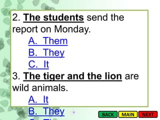 2. The students send the
report on Monday.
    A. Them
    B. They
    C. It
3. The tiger and the lion are
wild animals.
    A. It
    B. They         BACK MAIN   NEXT
 