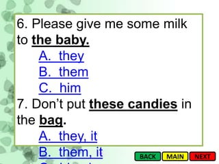 6. Please give me some milk
to the baby.
    A. they
    B. them
    C. him
7. Don’t put these candies in
the bag.
    A. they, it
    B. them, it      BACK MAIN NEXT
 