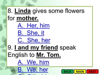 8. Linda gives some flowers
for mother.
     A. Her, him
     B. She, it
     C. She, her
9. I and my friend speak
English to Mr. Tom.
     A. We, him
     B. We, her     BACK MAIN   NEXT
 