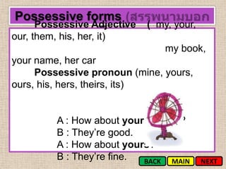 Possessive forms
      Possessive Adjective   ( my, your,
our, them, his, her, it)
                                 my book,
your name, her car
     Possessive pronoun (mine, yours,
ours, his, hers, theirs, its)


         A : How about your parents?
         B : They’re good.
         A : How about yours?
         B : They’re fine. BACK MAIN       NEXT
 