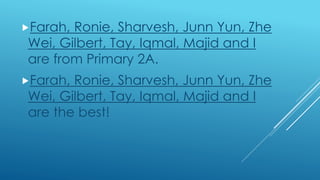 Farah, Ronie, Sharvesh, Junn Yun, Zhe
Wei, Gilbert, Tay, Iqmal, Majid and I
are from Primary 2A.
Farah, Ronie, Sharvesh, Junn Yun, Zhe
Wei, Gilbert, Tay, Iqmal, Majid and I
are the best!
 