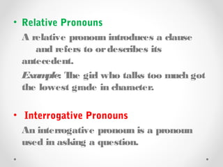 • Relative Pronouns
A relative pronoun introduces a clause
and refers to ordescribes its
antecedent.
Example: The girl who talks too much got
the lowest grade in character.
• Interrogative Pronouns
An interrogative pronoun is a pronoun
used in asking a question.
 