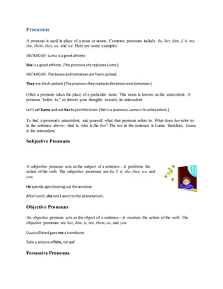 Pronouns
A pronoun is used in place of a noun or nouns. Common pronouns include he, her, him, I, it, me,
she, them, they, us, and we. Here are some examples:
INSTEADOF: Luma isa good athlete.
She isa good athlete.(The pronoun shereplaces Luma.)
INSTEADOF: The beansand tomatoesare fresh-picked.
They are fresh-picked.(The pronoun they replacesthebeansand tomatoes.)
Often a pronoun takes the place of a particular noun. This noun is known as the antecedent. A
pronoun "refers to," or directs your thoughts toward, its antecedent.
Let's call Luma andask her to jointhe team.(Her isa pronoun;Luma is itsantecedent.)
To find a pronoun's antecedent, ask yourself what that pronoun refers to. What does her refer to
in the sentence above—that is, who is the her? The her in the sentence is Luma; therefore, Luma
is the antecedent.
Subjective Pronouns
A subjective pronoun acts as the subject of a sentence—it performs the
action of the verb. The subjective pronouns are he, I, it, she, they, we, and
you.
He spendsageslookingoutthe window.
Afterlunch, she andI wenttothe planetarium.
Objective Pronouns
An objective pronoun acts as the object of a sentence—it receives the action of the verb. The
objective pronouns are her, him, it, me, them, us, and you.
CousinEldredgave me a trombone.
Take a picture of him, notus!
Possessive Pronouns
 