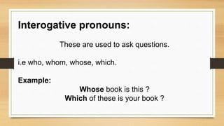 Interogative pronouns:
These are used to ask questions.
i.e who, whom, whose, which.
Example:
Whose book is this ?
Which of these is your book ?
 