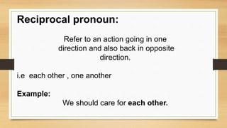 Reciprocal pronoun:
Refer to an action going in one
direction and also back in opposite
direction.
i.e each other , one another
Example:
We should care for each other.
 
